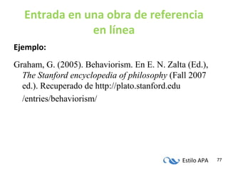 Estilo APA 77
Entrada en una obra de referencia
en línea
Ejemplo:
Graham, G. (2005). Behaviorism. En E. N. Zalta (Ed.),
The Stanford encyclopedia of philosophy (Fall 2007
ed.). Recuperado de http://plato.stanford.edu
/entries/behaviorism/
 