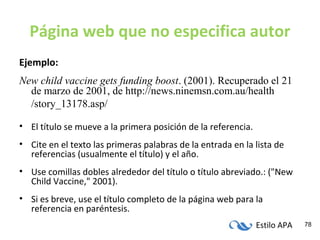 Estilo APA 78
Página web que no especifica autor
Ejemplo:
New child vaccine gets funding boost. (2001). Recuperado el 21
de marzo de 2001, de http://news.ninemsn.com.au/health
/story_13178.asp/
• El título se mueve a la primera posición de la referencia.
• Cite en el texto las primeras palabras de la entrada en la lista de
referencias (usualmente el título) y el año.
• Use comillas dobles alrededor del título o título abreviado.: ("New
Child Vaccine," 2001).
• Si es breve, use el título completo de la página web para la
referencia en paréntesis.
 