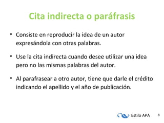Estilo APA 8
Cita indirecta o paráfrasis
• Consiste en reproducir la idea de un autor
expresándola con otras palabras.
• Use la cita indirecta cuando desee utilizar una idea
pero no las mismas palabras del autor.
• Al parafrasear a otro autor, tiene que darle el crédito
indicando el apellido y el año de publicación.
 