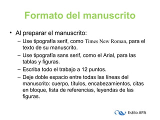 Estilo APA
Formato del manuscrito
• Al preparar el manuscrito:
– Use tipografía serif, como Times New Roman, para el
texto de su manuscrito.
– Use tipografía sans serif, como el Arial, para las
tablas y figuras.
– Escriba todo el trabajo a 12 puntos.
– Deje doble espacio entre todas las líneas del
manuscrito: cuerpo, títulos, encabezamientos, citas
en bloque, lista de referencias, leyendas de las
figuras.
 
