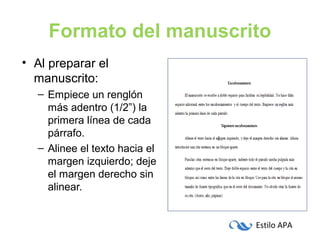 Estilo APA
Formato del manuscrito
• Al preparar el
manuscrito:
– Empiece un renglón
más adentro (1/2”) la
primera línea de cada
párrafo.
– Alinee el texto hacia el
margen izquierdo; deje
el margen derecho sin
alinear.
 