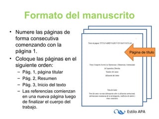 Estilo APA
Formato del manuscrito
• Numere las páginas de
forma consecutiva
comenzando con la
página 1.
• Coloque las páginas en el
siguiente orden:
– Pág. 1, página titular
– Pág. 2, Resumen
– Pág. 3, Inicio del texto
– Las referencias comienzan
en una nueva página luego
de finalizar el cuerpo del
trabajo.
Página de título
 