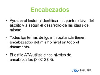 Estilo APA
Encabezados
• Ayudan al lector a identificar los puntos clave del
escrito y a seguir el desarrollo de las ideas del
mismo.
• Todos los temas de igual importancia tienen
encabezados del mismo nivel en todo el
documento.
• El estilo APA utiliza cinco niveles de
encabezados (3.02-3.03).
 