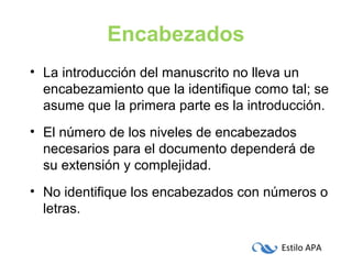 Estilo APA
Encabezados
• La introducción del manuscrito no lleva un
encabezamiento que la identifique como tal; se
asume que la primera parte es la introducción.
• El número de los niveles de encabezados
necesarios para el documento dependerá de
su extensión y complejidad.
• No identifique los encabezados con números o
letras.
 