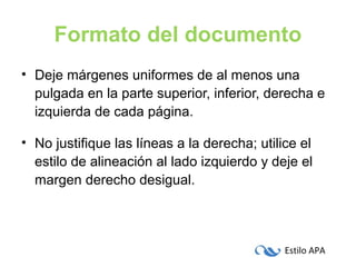 Estilo APA
Formato del documento
• Deje márgenes uniformes de al menos una
pulgada en la parte superior, inferior, derecha e
izquierda de cada página.
• No justifique las líneas a la derecha; utilice el
estilo de alineación al lado izquierdo y deje el
margen derecho desigual.
 