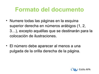 Estilo APA
Formato del documento
• Numere todas las páginas en la esquina
superior derecha en números arábigos (1, 2,
3…), excepto aquéllas que se destinarán para la
colocación de ilustraciones.
• El número debe aparecer al menos a una
pulgada de la orilla derecha de la página.
 