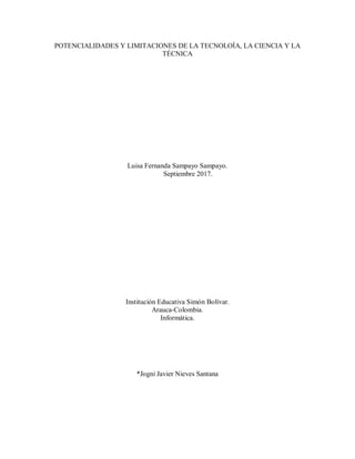 POTENCIALIDADES Y LIMITACIONES DE LA TECNOLOÍA, LA CIENCIA Y LA
TÉCNICA
Luisa Fernanda Sampayo Sampayo.
Septiembre 2017.
Institución Educativa Simón Bolívar.
Arauca-Colombia.
Informática.
*Jogni Javier Nieves Santana
 