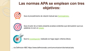 Las normas APA se emplean con tres
objetivos:
Que el procedimiento de citación textual sea homogéneo,
Que el autor de un texto presente pruebas evidentes que demuestren que sus
palabras no son un plagio
... via Definicion ABC https://www.definicionabc.com/comunicacion/cita-textual.php
Que la investigación realizada se haga según criterios éticos.
 