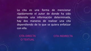 La cita es una forma de mencionar
rápidamente el autor de donde ha sido
obtenida una información determinada,
hay dos maneras de realizar una cita
dependiendo de lo que se quiera enfatizar
con ella.
CITA DIRECTA
O TEXTUAL
CITA INDIRECTA
 