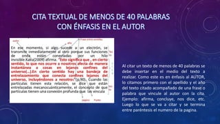 Al citar un texto de menos de 40 palabras se
debe insertar en el medio del texto a
realizar. Como este es en énfasis al AUTOR,
lo citamos primero con el apellido y el año
del texto citado acompañado de una frase o
palabra que vincule al autor con la cita.
Ejemplo: afirma, concluye, nos dice, etc.
Luego lo que se va a citar y se termina
entre paréntesis el numero de la pagina.
 