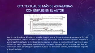 Con la cita de más de 40 palabras se debe insertar aparte de nuestro texto y con sangría. En este
ejemplo tenemos una cita con énfasis en el Autor, por lo tanto antes de comenzar la cita ponemos el
primer apellido del autor o el más conocido, segundo el año de la publicación entre paréntesis y por
ultimo una frase o palabra que vincule al autor con la cita. Ejemplo: afirma, concluye, nos dice, etc.
Al finalizar en un párrafo aparte ponemos nuestra cita textual sin comillas, terminada con un punto
y la pagina citada.
 