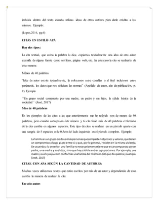 incluida dentro del texto cuando utilizas ideas de otros autores para darle crédito a los
mismos. Ejemplo:
(Lopes,2016, pg.6)
CITAS EN ESTILO APA
Hay dos tipos:
La cita textual, que como la palabra lo dice, copiamos textualmente una idea de otro autor
extraída de alguna fuente como ser libro, página web, etc. En este caso la cita se realizaría de
esta manera:
Ménos de 40 palabras
“Idea de autor escrita textualmente, la colocamos entre comillas y al final incluimos entre
paréntesis, los datos que nos solicitan las normas” (Apellido de autor, año de publicación, p.
#). Ejemplo
´´Un grupo social compuesto por una madre, un padre y sus hijos, la célula básica de la
sociedad´´ (José, 2017)
Más de 40 palabras
En los ejemplos de las citas a las que anteriormente me he referido son de menos de 40
palabras, pero cuando sobrepasan este número y tu cita tiene más de 40 palabras el formato
de la cita cambia en algunos aspectos. Este tipo de citas se realizan en un párrafo aparte con
una sangría de 5 espacios o de 0,5cm del lado izquierdo en el párrafo complete. Ejemplo:
La familiaesungrupode dosomáspersonasquecompartenobjetivosy valores,quetienen
un compromiso a largo plazo entre sí y que, por lo general, residen en la misma vivienda.
De acuerdoa lo anterior, unafamilianonecesariamentetieneque estarcompuestaporun
padre, una madre y sus hijos, sino que hay cabida a otras agrupaciones. Por ejemplo, una
madre ysushijaspuedenconformarunafamiliadel mismomodoque dospadresysushijos.
(José, 2017)
CITAR CON APA SEGÚN LA CANTIDAD DE AUTORES:
Muchas veces utilizamos textos que están escritos por más de un autor y dependiendo de esto
cambia la manera de realizar la cita:
Un solo autor:
 