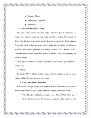  Tamaño: 12 pts.
 Alineamiento: Izquierda
 Interlineado: 2.
4. NUMERACIÓN DE PÁGINAS
Este estilo APA o formato APA tiene reglas específicas para la numeración de
páginas. Los números comienzan en la página del título o portada del documento y
deben estar ubicados en la esquina superior derecha. La numeración desde la página
de copyright hasta las listas de tablas y figuras incluyendo las páginas de dedicatoria
y prefacio deben estar numeradas con números romanos. En el formato APA el
contenido del documento (desde introducción en adelante) debe estar numerado con
números arábigos.
Ahora para un trabajo más complejo necesitamos otras normas, que detallemos a
continuación:
5. CITAS:
En el estilo APA se utilizan paréntesis dentro del texto en lugar de notas al pie de
página o al final del texto, como en otros estilos.
 Citas cortas o hasta 40 palabras.
Son aquellas citas que poseen hasta 40 palabras. Para demarcarlas en el texto se
indican entre comillas (“”) y se agrega punto final después de finalizar la cita.
 Citas basadas en el autor. Ejemplo: López Yepes (2002) indica que el
“centro de información y documentación es aquella unidad de información
 