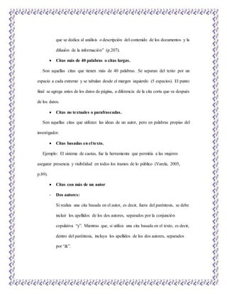 que se dedica al análisis o descripción del contenido de los documentos y la
difusión de la información” (p.207).
 Citas más de 40 palabras o citas largas.
Son aquellas citas que tienen más de 40 palabras. Se separan del texto por un
espacio a cada extremo y se tabulan desde el margen izquierdo (5 espacios). El punto
final se agrega antes de los datos de página, a diferencia de la cita corta que va después
de los datos.
 Citas no textuales o parafraseadas.
Son aquellas citas que utilizan las ideas de un autor, pero en palabras propias del
investigador.
 Citas basadas en el texto.
Ejemplo: El sistema de cuotas, fue la herramienta que permitía a las mujeres
asegurar presencia y visibilidad en todos los tramos de lo público (Varela, 2005,
p.89).
 Citas con más de un autor
- Dos autores:
Si realiza una cita basada en el autor, es decir, fuera del paréntesis, se debe
incluir los apellidos de los dos autores, separados por la conjunción
copulativa “y”. Mientras que, si utiliza una cita basada en el texto, es decir,
dentro del paréntesis, incluya los apellidos de los dos autores, separados
por “&”.
 