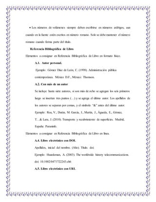  Los números de volúmenes siempre deben escribirse en números arábigos, aun
cuando en la fuente estén escritos en número romano. Solo se debe mantener el número
romano cuando forma parte del título.
Referencia Bibliográfica de Libro
Elementos a consignar en Referencia Bibliográfica de Libro en formato físico.
A.1. Autor personal.
Ejemplo: Gómez Díaz de León, C. (1998). Administración pública
contemporánea. México D.F., México: Thomson.
A.2. Con más de un autor
Se incluye hasta siete autores, si son más de ocho se agregan los seis primeros
luego se insertan tres puntos (…) y se agrega el último autor. Los apellidos de
los autores se separan por comas, y el símbolo “&” antes del último autor.
Ejemplo: Roa, V., Durán, M. García, J., Martín, J., Águeda, E., Gómez,
T…& Lara, J. (2010). Transporte y recubrimiento de superficies. Madrid,
España: Paraninfo.
Elementos a consignar en Referencia Bibliográfica de Libro en línea.
A.4. Libro electrónico con DOI.
Apellidos, inicial del nombre. (Año). Título. doi:
Ejemplo: Huurdeman, A. (2003). The worldwide history telecommunications.
doi: 10.1002/0471722243.ch6
A.5. Libro electrónico con URL
 