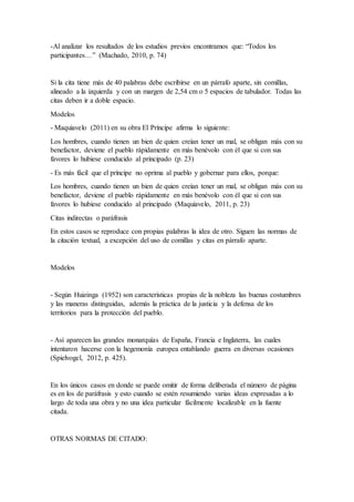 -Al analizar los resultados de los estudios previos encontramos que: “Todos los
participantes…” (Machado, 2010, p. 74)
Si la cita tiene más de 40 palabras debe escribirse en un párrafo aparte, sin comillas,
alineado a la izquierda y con un margen de 2,54 cm o 5 espacios de tabulador. Todas las
citas deben ir a doble espacio.
Modelos
- Maquiavelo (2011) en su obra El Príncipe afirma lo siguiente:
Los hombres, cuando tienen un bien de quien creían tener un mal, se obligan más con su
benefactor, deviene el pueblo rápidamente en más benévolo con él que si con sus
favores lo hubiese conducido al principado (p. 23)
- Es más fácil que el príncipe no oprima al pueblo y gobernar para ellos, porque:
Los hombres, cuando tienen un bien de quien creían tener un mal, se obligan más con su
benefactor, deviene el pueblo rápidamente en más benévolo con él que si con sus
favores lo hubiese conducido al principado (Maquiavelo, 2011, p. 23)
Citas indirectas o paráfrasis
En estos casos se reproduce con propias palabras la idea de otro. Siguen las normas de
la citación textual, a excepción del uso de comillas y citas en párrafo aparte.
Modelos
- Según Huizinga (1952) son características propias de la nobleza las buenas costumbres
y las maneras distinguidas, además la práctica de la justicia y la defensa de los
territorios para la protección del pueblo.
- Así aparecen las grandes monarquías de España, Francia e Inglaterra, las cuales
intentaron hacerse con la hegemonía europea entablando guerra en diversas ocasiones
(Spielvogel, 2012, p. 425).
En los únicos casos en donde se puede omitir de forma deliberada el número de página
es en los de paráfrasis y esto cuando se estén resumiendo varias ideas expresadas a lo
largo de toda una obra y no una idea particular fácilmente localizable en la fuente
citada.
OTRAS NORMAS DE CITADO:
 