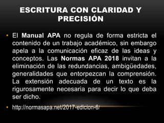 ESCRITURA CON CLARIDAD Y
PRECISIÓN
• El Manual APA no regula de forma estricta el
contenido de un trabajo académico, sin embargo
apela a la comunicación eficaz de las ideas y
conceptos. Las Normas APA 2018 invitan a la
eliminación de las redundancias, ambigüedades,
generalidades que entorpezcan la comprensión.
La extensión adecuada de un texto es la
rigurosamente necesaria para decir lo que deba
ser dicho.
• http://normasapa.net/2017-edicion-6/
 