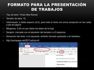 FORMATO PARA LA PRESENTACIÓN
DE TRABAJOS
• Tipo de letra: Times New Roman
• Tamaño de letra: 12
• Interlineado: a doble espacio (2,0), para todo el texto con única excepción en las notas
a pie de página
• Márgenes: 2,54 cm por todos los lados de la hoja
• Sangría: marcada con el tabulador del teclado o a 5 espacios.
• Alineación del texto: a la izquierda, también llamado quebrado o en bandera.
• http://normasapa.net/2017-edicion-6/
 