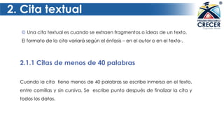 2. Cita textual
2.1.1 Citas de menos de 40 palabras
© Una cita textual es cuando se extraen fragmentos o ideas de un texto.
El formato de la cita variará según el énfasis – en el autor o en el texto-.
Cuando la cita tiene menos de 40 palabras se escribe inmersa en el texto,
entre comillas y sin cursiva. Se escribe punto después de finalizar la cita y
todos los datos.
 