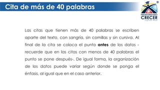 Cita de más de 40 palabras
Las citas que tienen más de 40 palabras se escriben
aparte del texto, con sangría, sin comillas y sin cursiva. Al
final de la cita se coloca el punto antes de los datos -
recuerde que en las citas con menos de 40 palabras el
punto se pone después-. De igual forma, la organización
de los datos puede variar según donde se ponga el
énfasis, al igual que en el caso anterior.
 