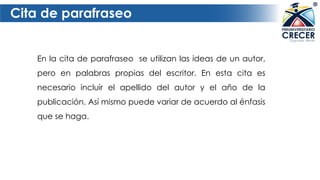 Cita de parafraseo
En la cita de parafraseo se utilizan las ideas de un autor,
pero en palabras propias del escritor. En esta cita es
necesario incluir el apellido del autor y el año de la
publicación. Así mismo puede variar de acuerdo al énfasis
que se haga.
 