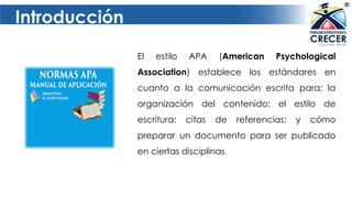 Introducción
El estilo APA (American Psychological
Association) establece los estándares en
cuanto a la comunicación escrita para: la
organización del contenido; el estilo de
escritura; citas de referencias; y cómo
preparar un documento para ser publicado
en ciertas disciplinas.
 