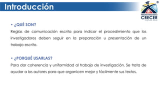 Introducción
• ¿QUÉ SON?
Reglas de comunicación escrita para indicar el procedimiento que los
investigadores deben seguir en la preparación u presentación de un
trabajo escrito.
• ¿PORQUÉ USARLAS?
Para dar coherencia y uniformidad al trabajo de investigación. Se trata de
ayudar a los autores para que organicen mejor y fácilmente sus textos.
 