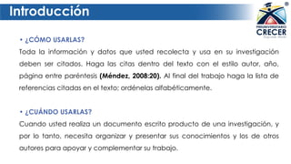 Introducción
• ¿CÓMO USARLAS?
Toda la información y datos que usted recolecta y usa en su investigación
deben ser citados. Haga las citas dentro del texto con el estilo autor, año,
página entre paréntesis (Méndez, 2008:20). Al final del trabajo haga la lista de
referencias citadas en el texto; ordénelas alfabéticamente.
• ¿CUÁNDO USARLAS?
Cuando usted realiza un documento escrito producto de una investigación, y
por lo tanto, necesita organizar y presentar sus conocimientos y los de otros
autores para apoyar y complementar su trabajo.
 