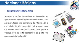 Nociones Básicas
• FUENTES DE INFORMACIÓN
Se denominan fuentes de información a diversos
tipos de documentos que contienen datos útiles
para satisfacer una demanda de información o
conocimiento. Conocer, distinguir y seleccionar
las fuentes de información adecuadas para el
trabajo que se está realizando es parte del
proceso de investigación.
 