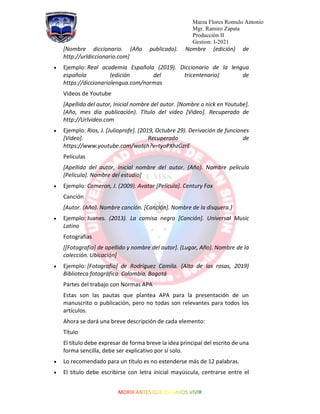 Marza Flores Romulo Antonio
Mgr. Ramiro Zapata
Producción II
Gestion: I-2021
[Nombre diccionario. (Año publicado). Nombre (edición) de
http://urldiccionario.com]
• Ejemplo: Real academia Española (2019). Diccionario de la lengua
española (edición del tricentenario) de
https://diccionariolengua.com/normas
Videos de Youtube
[Apellido del autor, Inicial nombre del autor. [Nombre o nick en Youtube].
(Año, mes día publicación). Título del video [Video]. Recuperado de
http://Urlvideo.com
• Ejemplo: Rios, J. [Julioprofe]. (2019, Octubre 29). Derivación de funciones
[Video]. Recuperado de
https://www.youtube.com/watch?v=tyoPXhzGzrE
Películas
[Apellido del autor, Inicial nombre del autor. (Año). Nombre película
[Película]. Nombre del estudio]
• Ejemplo: Cameron, J. (2009). Avatar [Película]. Century Fox
Canción
[Autor. (Año). Nombre canción. [Canción]. Nombre de la disquera.]
• Ejemplo: Juanes. (2013). La camisa negra [Canción]. Universal Music
Latino
Fotografías
[[Fotografía] de apellido y nombre del autor]. (Lugar, Año). Nombre de la
colección. Ubicación]
• Ejemplo: [Fotografía] de Rodriguez Camila. (Alto de las rosas, 2019)
Biblioteca fotográfica. Colombia, Bogotá
Partes del trabajo con Normas APA
Estas son las pautas que plantea APA para la presentación de un
manuscrito o publicación, pero no todas son relevantes para todos los
artículos.
Ahora se dará una breve descripción de cada elemento:
Título
El título debe expresar de forma breve la idea principal del escrito de una
forma sencilla, debe ser explicativo por sí solo.
• Lo recomendado para un título es no extenderse más de 12 palabras.
• El título debe escribirse con letra inicial mayúscula, centrarse entre el
 