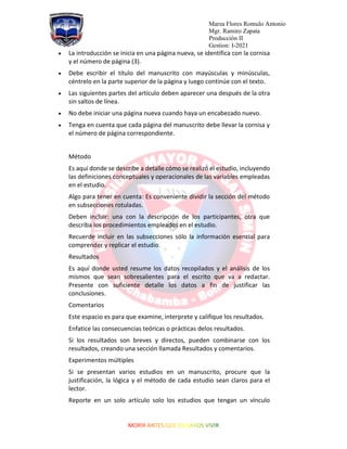 Marza Flores Romulo Antonio
Mgr. Ramiro Zapata
Producción II
Gestion: I-2021
• La introducción se inicia en una página nueva, se identifica con la cornisa
y el número de página (3).
• Debe escribir el título del manuscrito con mayúsculas y minúsculas,
céntrelo en la parte superior de la página y luego continúe con el texto.
• Las siguientes partes del artículo deben aparecer una después de la otra
sin saltos de línea.
• No debe iniciar una página nueva cuando haya un encabezado nuevo.
• Tenga en cuenta que cada página del manuscrito debe llevar la cornisa y
el número de página correspondiente.
Método
Es aquí donde se describe a detalle cómo se realizó el estudio, incluyendo
las definiciones conceptuales y operacionales de las variables empleadas
en el estudio.
Algo para tener en cuenta: Es conveniente dividir la sección del método
en subsecciones rotuladas.
Deben incluir: una con la descripción de los participantes, otra que
describa los procedimientos empleados en el estudio.
Recuerde incluir en las subsecciones sólo la información esencial para
comprender y replicar el estudio.
Resultados
Es aquí donde usted resume los datos recopilados y el análisis de los
mismos que sean sobresalientes para el escrito que va a redactar.
Presente con suficiente detalle los datos a fin de justificar las
conclusiones.
Comentarios
Este espacio es para que examine, interprete y califique los resultados.
Enfatice las consecuencias teóricas o prácticas delos resultados.
Si los resultados son breves y directos, pueden combinarse con los
resultados, creando una sección llamada Resultados y comentarios.
Experimentos múltiples
Si se presentan varios estudios en un manuscrito, procure que la
justificación, la lógica y el método de cada estudio sean claros para el
lector.
Reporte en un solo artículo solo los estudios que tengan un vínculo
 