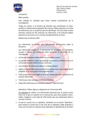 Marza Flores Romulo Antonio
Mgr. Ramiro Zapata
Producción II
Gestion: I-2021
conceptual.
Meta-análisis
Este método es utilizado para hacer síntesis cuantitativas de la
investigación.
Tenga en cuenta: si el número de artículos que contribuyen al meta-
análisis es relativamente pequeño 50 o menos, deben aparecer en la lista
de referencias con un asterisco que los identifique. Por otro lado si estos
artículos superan los 50, entonces las referencias a los artículos deben
ponerse en una lista y en un archivo complementario en línea.
Referencias en Normas APA
Las referencias se utilizan para documentar afirmaciones sobre la
literatura.
Las referencias citadas en el manuscrito no necesitan ser completas,
aunque sí deben ser suficientes para sustentar la necesidad de su
investigación.
• La lista de referencias debe iniciar en una página nueva.
• La palabra referencia debe aparecer en mayúscula la primera letra y en
minúscula las otras (Referencias) y centrada.
• Las entradas de referencias deben ir a doble espacio.
• Según el manual APA todas las referencias deben tener una sangría de 0.5
pulgadas (1.27 cm) a partir de la segunda línea.
• Todo proyecto o base citado en el texto, tendrá que estar anexado en la
lista de referencias
• Tendrá que estar anexadas de forma alfabética
• Cada URL tendrá que ser enlazada mediante “Hipervínculos”
Apéndices: Tablas, figuras y diagramas en el Formato APA
Un Apéndice se refiere a la información adicional que se quiera incluir
fuera de lo que se redactó en el manuscrito, para esto pueden incluir:
tablas, imágenes u otro tipo de información que sea importante darle a
conocer al lector.
• Si solo se cuenta con un apéndice, nómbrelo en el escrito “Apéndice”,
pero tenga en cuenta que si hay más de un apéndice, debe asignarle a
cada uno una letra en mayúscula (Ej. Apéndice A, Apéndice B) en el orden
 
