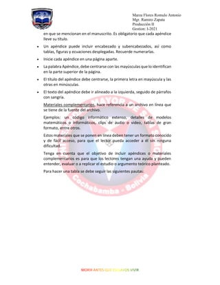 Marza Flores Romulo Antonio
Mgr. Ramiro Zapata
Producción II
Gestion: I-2021
en que se mencionan en el manuscrito. Es obligatorio que cada apéndice
lleve su título.
• Un apéndice puede incluir encabezado y subencabezados, así como
tablas, figuras y ecuaciones desplegadas. Recuerde numerarlas.
• Inicie cada apéndice en una página aparte.
• La palabra Apéndice, debe centrarse con las mayúsculas que lo identifican
en la parte superior de la página.
• El título del apéndice debe centrarse, la primera letra en mayúscula y las
otras en minúsculas.
• El texto del apéndice debe ir alineado a la izquierda, seguido de párrafos
con sangría.
Materiales complementarios, hace referencia a un archivo en línea que
se tiene de la fuente del archivo.
Ejemplos: un código informático extenso, detalles de modelos
matemáticos o informáticos, clips de audio o video, tablas de gran
formato, entre otros.
Estos materiales que se ponen en línea deben tener un formato conocido
y de fácil acceso, para que el lector pueda acceder a él sin ninguna
dificultad.
Tenga en cuenta que el objetivo de incluir apéndices o materiales
complementarios es para que los lectores tengan una ayuda y pueden
entender, evaluar o a replicar el estudio o argumento teórico planteado.
Para hacer una tabla se debe seguir las siguientes pautas:
 