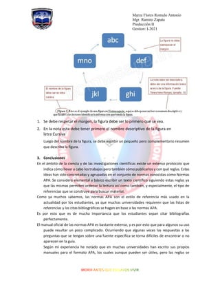 Marza Flores Romulo Antonio
Mgr. Ramiro Zapata
Producción II
Gestion: I-2021
1. Se debe respetar el margen, la figura debe ser lo primero que se vea.
2. En la nota esta debe tener primero el nombre descriptivo de la figura en
letra Cursiva
Luego del nombre de la figura, se debe escribir un pequeño pero complementario resumen
que describa la figura.
3. Conclusiones
En el ámbito de la ciencia y de las investigaciones científicas existe un extenso protocolo que
indica cómo llevar a cabo los trabajos pero también cómo publicarlos y con qué reglas. Estas
ideas han sido concretadas y agrupadas en el conjunto de normas conocidas como Normas
APA. Se considera elemental y básico escribir un texto científico siguiendo estas reglas ya
que las mismas permiten ordenar la lectura así como también, y especialmente, el tipo de
referencias que se construye para buscar material.
Como ya muchos sabemos, las normas APA son el estilo de referencia más usado en la
actualidad por los estudiantes, ya que muchas universidades requieren que las listas de
referencias y las citas bibliográficas se hagan en base a las normas APA.
Es por esto que es de mucha importancia que los estudiantes sepan citar bibliografías
perfectamente.
El manual oficial de las normas APA es bastante extenso, y es por esto que para algunos su uso
puede resultar un poco complicado. Ocurriendo que algunas veces las respuestas a las
preguntas que se tengan sobre una fuente específica se torna difíciles de encontrar o no
aparecen en la guía.
Según mi experiencia he notado que en muchas universidades han escrito sus propios
manuales para el formato APA, los cuales aunque pueden ser útiles, pero las reglas se
 