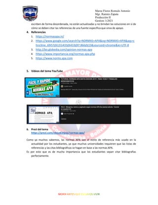 Marza Flores Romulo Antonio
Mgr. Ramiro Zapata
Producción II
Gestion: I-2021
escriben de forma desordenada, no están actualizadas y no brindan las soluciones en sí de
cómo se deben citar las referencias de una fuente específica que sirva de apoyo.
4. Referencias
1. https://normasapa.in/
2. https://www.google.com/search?q=NORMAS+APA&oq=NORMAS+APA&aqs=c
hro3me..69i57j0i131i433j0i433j0l7.866j0j15&sourceid=chrome&ie=UTF-8
3. http://bo.globedia.com/opinion-normas-apa
4. https://www.importancia.org/normas-apa.php
5. https://www.norms.apa.com
5. Videos del tema YouTube
6. Prezi del tema
https://prezi.com/e6sya63tjisb/normas-apa/
Como ya muchos sabemos, las normas APA son el estilo de referencia más usado en la
actualidad por los estudiantes, ya que muchas universidades requieren que las listas de
referencias y las citas bibliográficas se hagan en base a las normas APA.
Es por esto que es de mucha importancia que los estudiantes sepan citar bibliografías
perfectamente.
 