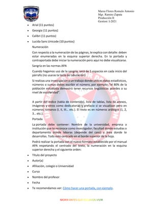 Marza Flores Romulo Antonio
Mgr. Ramiro Zapata
Producción II
Gestion: I-2021
• Arial (11 puntos)
• Georgia (11 puntos)
• Calibri (11 puntos)
• Lucida Sans Unicode (10 puntos)
Numeración
Con respecto a la numeración de las páginas, te explico con detalle: deben
estar enumeradas en la esquina superior derecha. En la portada y
contraportada debe iniciar la numeración pero aquí no debe visualizarse.
Sangría en las normas APA
Cuando hagamos uso de la sangría, será de 5 espacios en cada inicio del
párrafo (no usaras la tecla de tabulación).
Si realizas una investigación o un trabajo donde utilices datos estadísticos,
números o sumas debes escribir el número, por ejemplo: “el 80% de la
población estudiada demostró tener recursos lingüísticos acordes a su
nivel de escolaridad”.
A partir del índice (tabla de contenido), lista de tablas, lista de anexos,
imágenes y otros como dedicatorias y prefacio si se visualizan pero en
números romanos (I, II, III… etc.). El resto es en números arábigos (1, 2,
3… etc.).
Portada
La portada debe contener: Nombre de la universidad, empresa o
institución que te reconoce como investigador; facultad donde estudias o
departamento donde laboras (depende del caso) y área donde te
desarrollas. Todo esto centrado en el borde superior de la hoja.
Podrá realizar la portada con el nuevo formato establecido por el manual
APA respetando el centrado del texto, la numeración en la esquina
superior derecha y el siguiente orden:
• Título del proyecto
• Autor(a)
• Afiliación, colegio o Universidad
• Curso
• Nombre del profesor
• Fecha
• Te recomendamos ver: Cómo hacer una portada, con ejemplo.
 