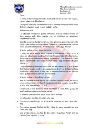 Marza Flores Romulo Antonio
Mgr. Ramiro Zapata
Producción II
Gestion: I-2021
Título
El título de tu investigación debe estar centrado en la hoja y en negrita,
con un máximo de 15 palabras.
En la parte inferior y centrado ubicaras tu nombre completo como autor
de la investigador, luego el país, ciudad y fecha.
Referencias APA
Las citas son redacciones que se extraen de manera “textual” desde un
libro, página web, blog, revista, etc. sin modificar su redacción,
respetando al autor.
Cuando queremos fundamentar una idea principal, podemos usar esta
técnica, pero debemos hacerlo bien. Te explico: Va a depender de cuantas
líneas ocupe la cita textual… ¡No te estreses! Te lo voy a detallar.
Si la cita textual es de 4 líneas o menos
El texto del autor debe ir entre comillas y centrado en la hoja. Si vas a
pasar por alto algunas palabras, bien sea al inicio, medio o final de la cita,
debes usar entre paréntesis y puntos suspensivos (…) Al final de la cita se
deberá colocar entre paréntesis el autor, fecha y pág. donde se extrajo la
misma.
Luego debemos parafrasear dicha cita, es decir redactar lo que quiere
decir la misma con nuestras propias palabras. Si en vez de hacer énfasis
en el autor, nuestra cita se aboca en el texto cumplimos con los mismos
pasos que se mencionaron con anterioridad.
Si la cita textual es de más de 4 líneas
Bien sea dándole énfasis al autor o al texto que vamos a extraer, en ambos
casos omitiremos las comillas. Al margen izquierdo le vamos a sumar 2cm,
la letra será más pequeña (11 pts).
Se colocará al final de la cita entre paréntesis el autor, fecha y pág. De
igual modo parafraseamos la cita textual.
Si tenemos citas textuales de un autor o más autores
• Un solo autor: Apellido del autor, año, pág.
• Dos autores: Apellido del 1er y 2do autor separado por una coma, año,
pág.
• Tres a cinco autores: Apellido del 1er, 2do y 3er autor separado por una
coma, año, pág.
• Seis o más autores: Apellido del 1er autor y la palabra “et.al” (sin las
comillas) que significa “y otros”.
 