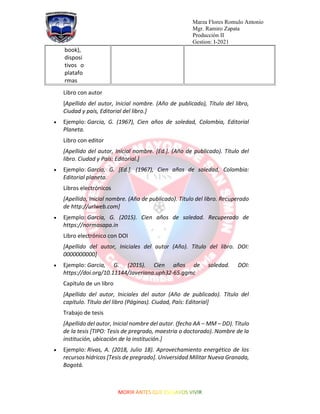 Marza Flores Romulo Antonio
Mgr. Ramiro Zapata
Producción II
Gestion: I-2021
book),
disposi
tivos o
platafo
rmas
Libro con autor
[Apellido del autor, Inicial nombre. (Año de publicado), Título del libro,
Ciudad y país, Editorial del libro.]
• Ejemplo: Garcia, G. (1967), Cien años de soledad, Colombia, Editorial
Planeta.
Libro con editor
[Apellido del autor, Inicial nombre. [Ed.]. (Año de publicado). Título del
libro. Ciudad y País: Editorial.]
• Ejemplo: Garcia, G. [Ed.]. (1967), Cien años de soledad, Colombia:
Editorial planeta.
Libros electrónicos
[Apellido, Inicial nombre. (Año de publicado). Título del libro. Recuperado
de http://urlweb.com]
• Ejemplo: Garcia, G. (2015). Cien años de soledad. Recuperado de
https://normasapa.in
Libro electrónico con DOI
[Apellido del autor, Iniciales del autor (Año). Título del libro. DOI:
0000000000]
• Ejemplo: Garcia, G. (2015). Cien años de soledad. DOI:
https://doi.org/10.11144/Javeriana.uph32-65.ggmc
Capítulo de un libro
[Apellido del autor, Iniciales del autor (Año de publicado). Título del
capítulo. Título del libro (Páginas). Ciudad, País: Editorial]
Trabajo de tesis
[Apellido del autor, Inicial nombre del autor. (fecha AA – MM – DD). Título
de la tesis [TIPO: Tesis de pregrado, maestria o doctorado). Nombre de la
institución, ubicación de la institución.]
• Ejemplo: Rivas, A. (2018, Julio 18). Aprovechamiento energético de los
recursos hídricos [Tesis de pregrado]. Universidad Militar Nueva Granada,
Bogotá.
 