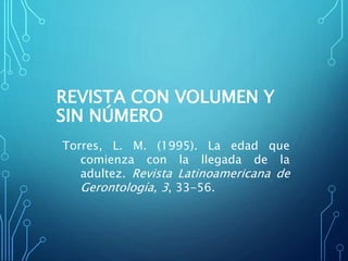 REVISTA CON VOLUMEN Y
SIN NÚMERO
Torres, L. M. (1995). La edad que
comienza con la llegada de la
adultez. Revista Latinoamericana de
Gerontología, 3, 33-56.
 