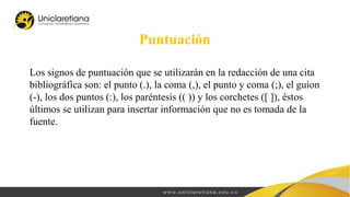 Puntuación
Los signos de puntuación que se utilizarán en la redacción de una cita
bibliográfica son: el punto (.), la coma (,), el punto y coma (;), el guion
(-), los dos puntos (:), los paréntesis (( )) y los corchetes ([ ]), éstos
últimos se utilizan para insertar información que no es tomada de la
fuente.
 
