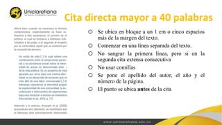 Cita directa mayor a 40 palabras
o Se ubica en bloque a un 1 cm o cinco espacios
más de la margen del texto.
o Comenzar en una línea separada del texto.
o No sangrar la primera línea, pero si en la
segunda cita extensa consecutiva
o No usar comillas
o Se pone el apellido del autor, el año y el
número de la página.
o El punto se ubica antes de la cita
 