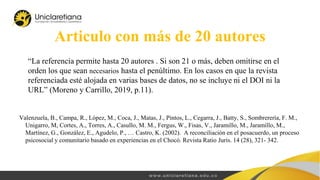 Articulo con más de 20 autores
“La referencia permite hasta 20 autores . Si son 21 o más, deben omitirse en el
orden los que sean necesarios hasta el penúltimo. En los casos en que la revista
referenciada esté alojada en varias bases de datos, no se incluye ni el DOI ni la
URL” (Moreno y Carrillo, 2019, p.11).
Valenzuela, B., Campa, R., López, M., Coca, J., Matas, J., Pintos, L., Cegarra, J., Batty, S., Sombrerería, F. M.,
Unigarro, M, Cortes, A., Torres, A., Casullo, M. M., Fergus, W., Fisas, V., Jaramillo, M., Jaramillo, M.,
Martínez, G., González, E., Agudelo, P., … Castro, K. (2002). A reconciliación en el posacuerdo, un proceso
psicosocial y comunitario basado en experiencias en el Chocó. Revista Ratio Juris. 14 (28), 321- 342.
 