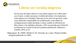 En los casos de libros clásicos o cuyo editor aparece en el libro junto
con el autor, se debe reconocer el crédito del editor y los traductores
como aparece en el ejemplo, Note que en los casos en que haya varias
casas editoriales responsables de la publicación, estas deben ser
yuxtapuestas por medio del punto y coma, cuando se referencia un
libro clásico o de múltiples ediciones, APA recomienda que al final de
la referencia se escriba el año de la primera publicación. (Moreno y
Carrillo, 2019, p.12)
Libros en versión impresa
Shakespeare, W. (2004). Hamlet (J. M. Valverde, ed. y trad.). Planeta; Paidós.
(Original publicado en 1609).
 