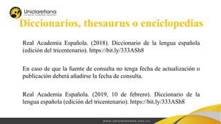 Diccionarios, thesaurus o enciclopedias
Real Academia Española. (2018). Diccionario de la lengua española
(edición del tricentenario). https://bit.ly/333ASh8
En caso de que la fuente de consulta no tenga fecha de actualización o
publicación deberá añadirse la fecha de consulta.
Real Academia Española. (2019, 10 de febrero). Diccionario de la
lengua española (edición del tricentenario). https://bit.ly/333ASh8
 