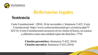 Sentencia
Referencias legales
Corte Constitucional . (2016, 10 de noviembre ). Sentencia T-622. Corte
Constitucional. https://www.corteconstitucional.gov.co/noticia.php?T-
622/16.-Corte-Constitucional-reconocio-al-rio-Atrato-(Choco),-su-cuenca-
y-afluentes-como-una-entidad-sujeto-de-derechos.-7754
Citación parentética: (Sentencia T-622, 2016)
Citación narrativa: Sentencia T-622 (2016)
 