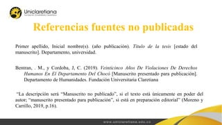 Referencias fuentes no publicadas
Primer apellido, Inicial nombre(s). (año publicación). Título de la tesis [estado del
manuscrito]. Departamento, universidad.
Bentran, . M., y Cordoba, J, C. (2019). Veinticinco Años De Violaciones De Derechos
Humanos En El Departamento Del Chocó [Manuscrito presentado para publicación].
Departamento de Humanidades. Fundación Universitaria Claretiana
“La descripción será “Manuscrito no publicado”, si el texto está únicamente en poder del
autor; “manuscrito presentado para publicación”, si está en preparación editorial” (Moreno y
Carrillo, 2019, p.16).
 