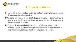 Características
a)Nacen por el hecho de la creación de la obra y no por el reconocimiento
de una autoridad administrativa.
b)Contiene un derecho moral que lo hace ser reconocido como autor de la
obra o creación frente a las demás personas, haciéndolo conservar la
paternidad sobre la misma.
c)Posee un derecho patrimonial, según el cual el autor puede, por él
mismo o a quién él autorice sacar provecho económico a su creación, ya
sea publicándola, reproduciéndola o divulgándola al público.
 