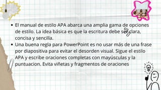 El manual de estilo APA abarca una amplia gama de opciones
de estilo. La idea básica es que la escritura debe ser clara,
concisa y sencilla.
Una buena regla para PowerPoint es no usar más de una frase
por diapositiva para evitar el desorden visual. Sigue el estilo
APA y escribe oraciones completas con mayúsculas y la
puntuacion. Evita viñetas y fragmentos de oraciones
 