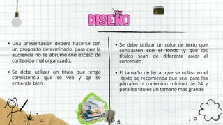 DISEÑO
DISEÑO
Una presentacion debera hacerse con
un proposito determinado, para que la
audiencia no se abrume con exceso de
contenido mal organizado.
Se debe utilizar un titulo que tenga
consistencia que se vea y qe se
entienda bien .
Se debe utilizar un color de texto que
contrasten con el fondo ,y que los
títulos sean de diferente color al
contenido.
El tamaño de letra que se utiliza en el
texto se recomienda que sea, para los
párrafos o contenido mínimo de 24 y
para los títulos un tamano mas grande
 
