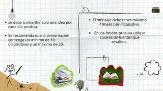 se debe transcribir solo una idea por
cada dia positiva.
Se recomienda que la presentación
contenga un mínimo de 10
diapositivas y un máximo de 20.
El mensaje debe tener máximo
7 lineas por diapositiva.
En los fondos procura utilizar
colores de fuentes que
resalten.
 